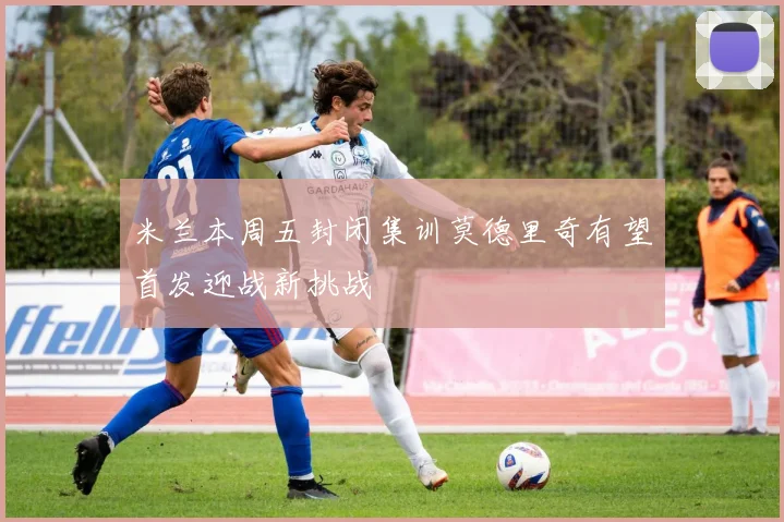 米兰本周五封闭集训莫德里奇有望首发迎战新挑战