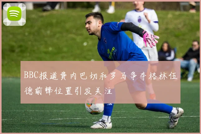 BBC报道费内巴切和罗马争夺格林伍德前锋位置引发关注