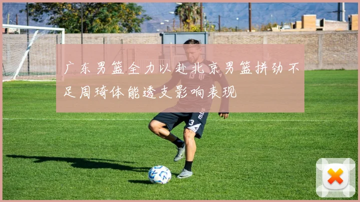 广东男篮全力以赴北京男篮拼劲不足周琦体能透支影响表现
