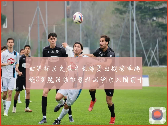 世界杯历史最年长球员出战榜单揭晓C罗魔笛领衔哲科诺伊尔入围前十