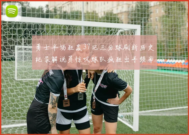 勇士半场狂轰37记三分球刷新历史纪录解说员惊叹球队疯狂出手频率