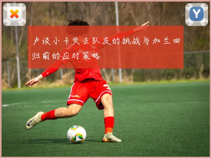 卢谈小卡失去队友的挑战与加兰回归前的应对策略