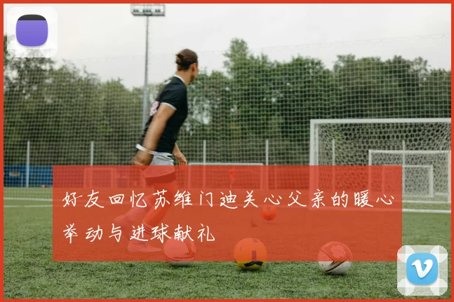好友回忆苏维门迪关心父亲的暖心举动与进球献礼