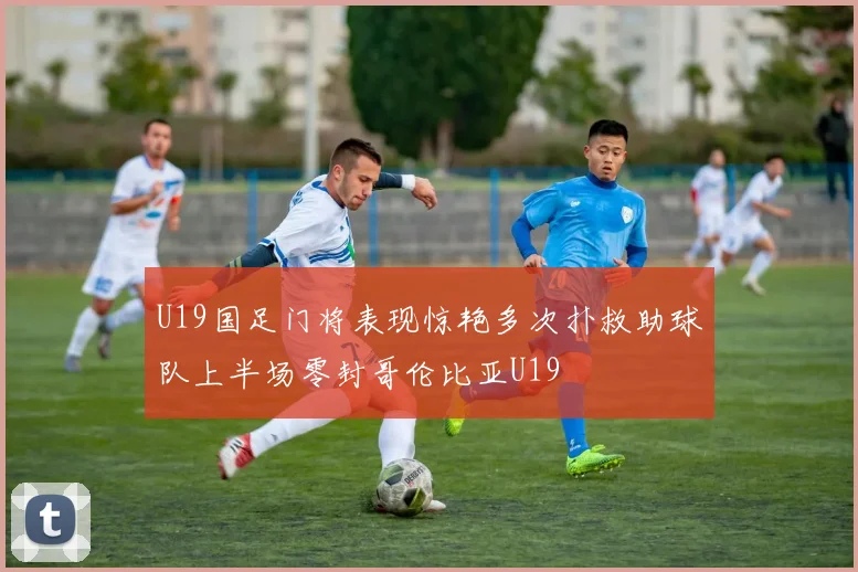 U19国足门将表现惊艳多次扑救助球队上半场零封哥伦比亚U19