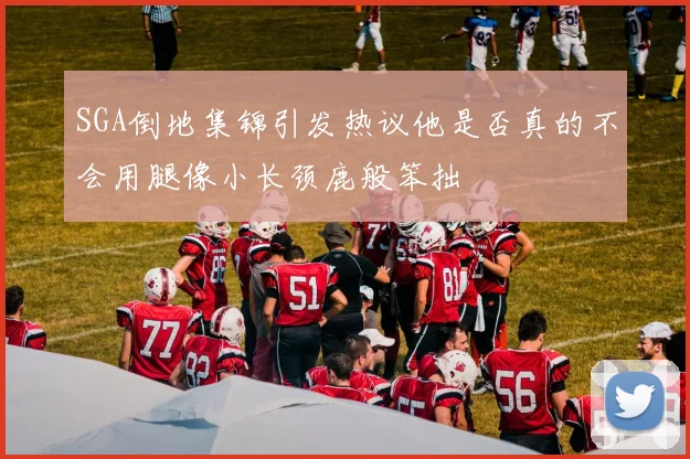 SGA倒地集锦引发热议他是否真的不会用腿像小长颈鹿般笨拙