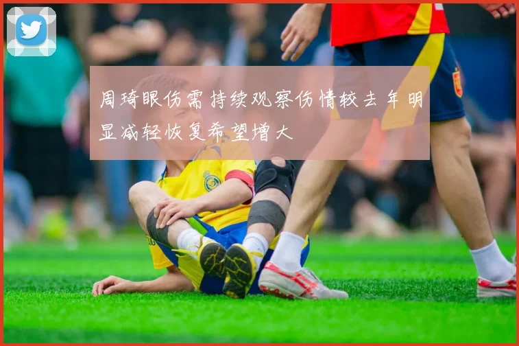 周琦眼伤需持续观察伤情较去年明显减轻恢复希望增大